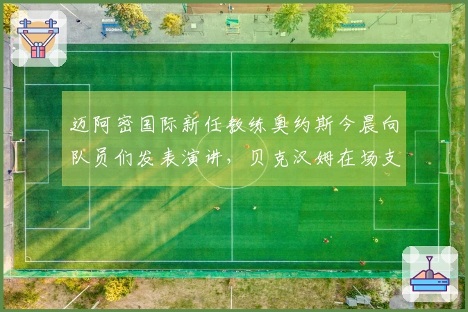 迈阿密国际新任教练奥约斯今晨向队员们发表演讲，贝克汉姆在场支持