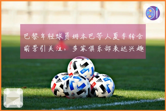 巴黎年轻球员姆本巴等人夏季转会前景引关注，多家俱乐部表达兴趣