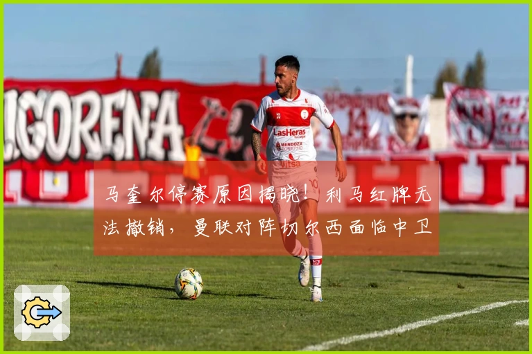 马奎尔停赛原因揭晓！利马红牌无法撤销，曼联对阵切尔西面临中卫危机