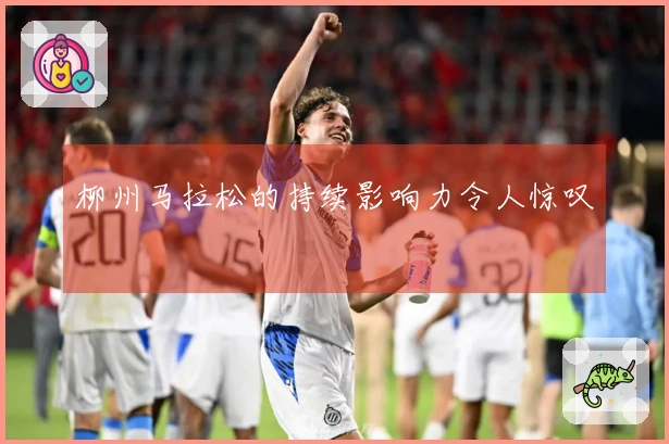 柳州马拉松的持续影响力令人惊叹