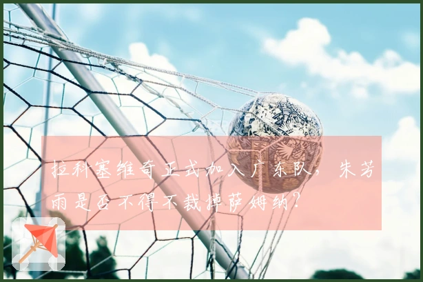 拉科塞维奇正式加入广东队，朱芳雨是否不得不裁掉萨姆纳？