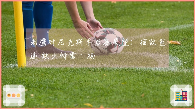 老鹰对尼克斯季后赛展望：宿敌重逢 缺少特雷·杨