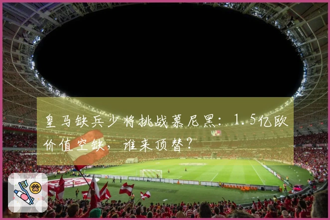 皇马缺兵少将挑战慕尼黑：1.5亿欧价值空缺，谁来顶替？