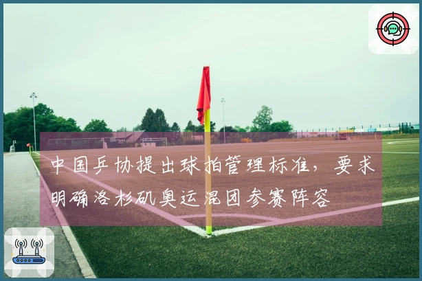 中国乒协提出球拍管理标准，要求明确洛杉矶奥运混团参赛阵容
