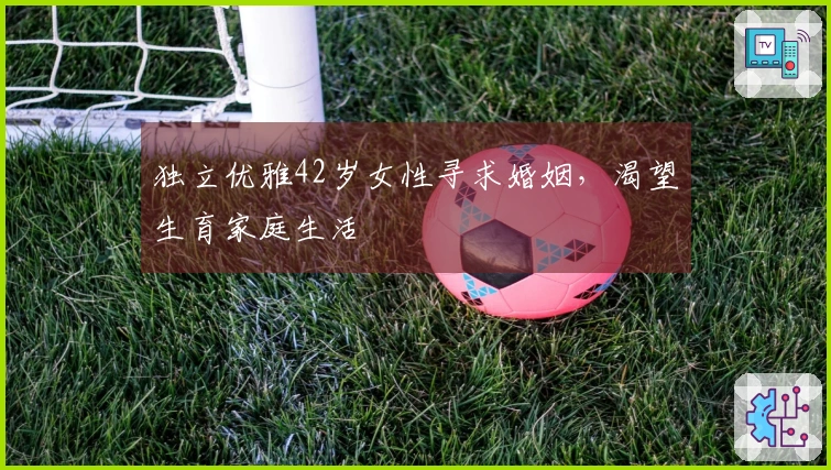 独立优雅42岁女性寻求婚姻，渴望生育家庭生活