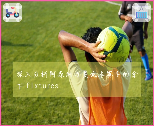 深入分析阿森纳与曼城本赛季的余下 fixtures