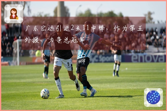 广东宏远引进2米11中锋，作为第五外援，力争总冠军