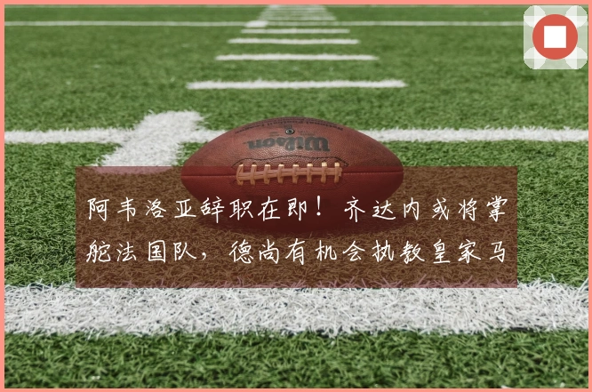 阿韦洛亚辞职在即！齐达内或将掌舵法国队，德尚有机会执教皇家马德里！