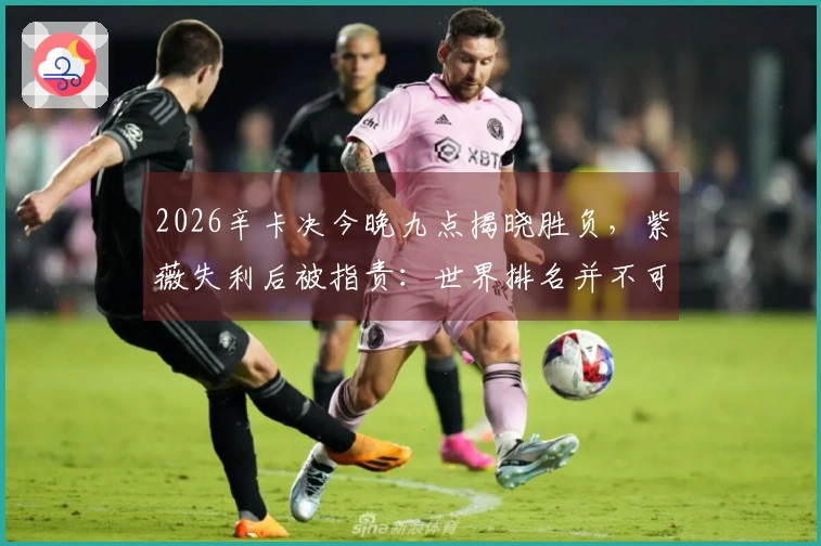 2026辛卡决今晚九点揭晓胜负，紫薇失利后被指责：世界排名并不可靠