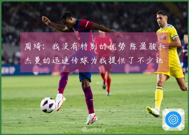 周琦：我没有特别的优势 陈盈骏和杰曼的迅速传球为我提供了不少机会