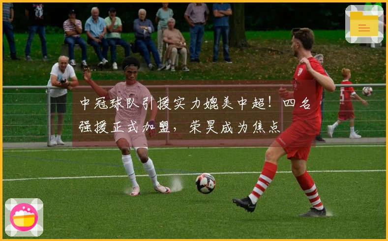 中冠球队引援实力媲美中超！四名强援正式加盟，荣昊成为焦点