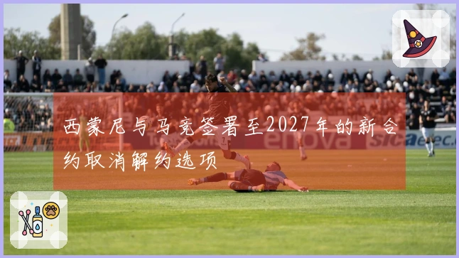 西蒙尼与马竞签署至2027年的新合约取消解约选项