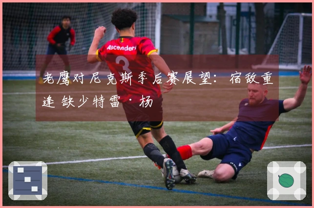 老鹰对尼克斯季后赛展望:宿敌重逢 缺少特雷·杨