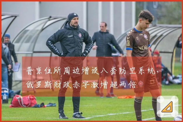 普京住所周边增设八套防空系统，俄罗斯财政赤字激增超两倍