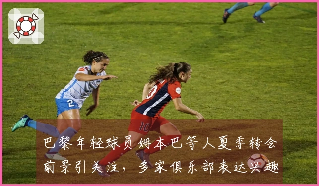 巴黎年轻球员姆本巴等人夏季转会前景引关注，多家俱乐部表达兴趣