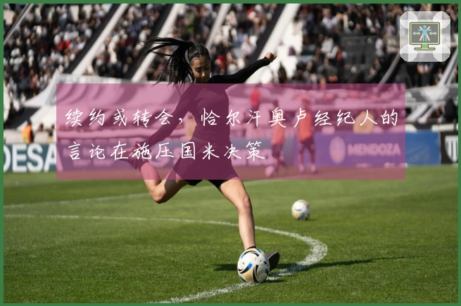 续约或转会，恰尔汗奥卢经纪人的言论在施压国米决策