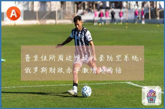 普京住所周边增设八套防空系统，俄罗斯财政赤字激增超两倍