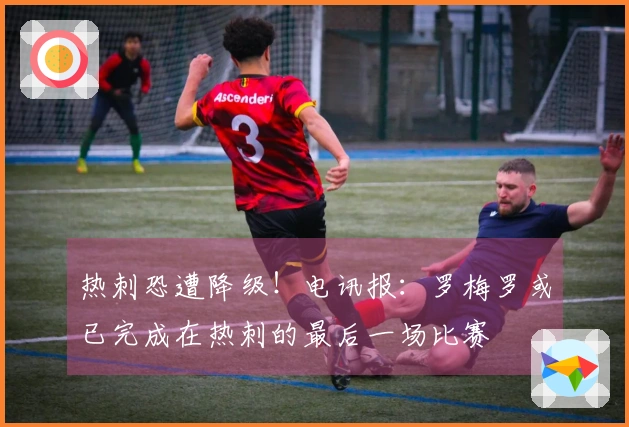 热刺恐遭降级！电讯报：罗梅罗或已完成在热刺的最后一场比赛