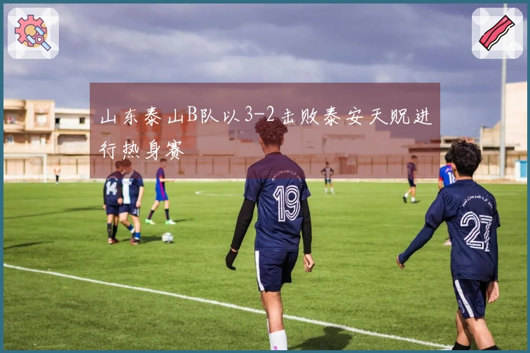 山东泰山B队以3-2击败泰安天贶进行热身赛